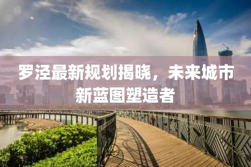 罗泾最新规划揭晓，未来城市新蓝图塑造者