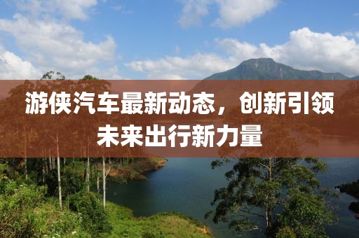 游侠汽车最新动态，创新引领未来出行新力量