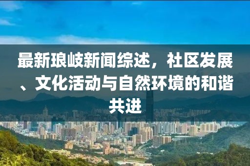 最新琅岐新闻综述，社区发展、文化活动与自然环境的和谐共进