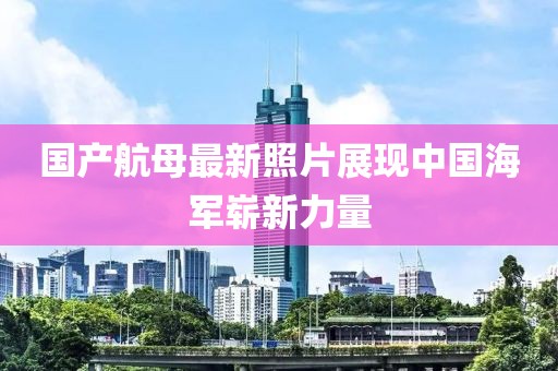 国产航母最新照片展现中国海军崭新力量