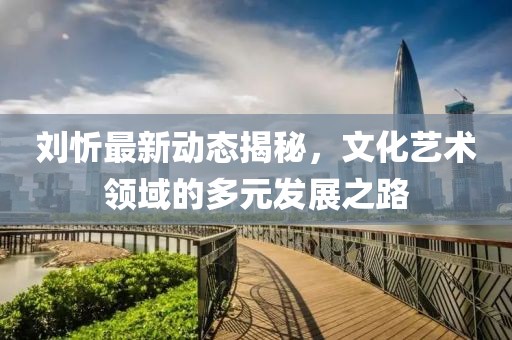 刘忻最新动态揭秘，文化艺术领域的多元发展之路