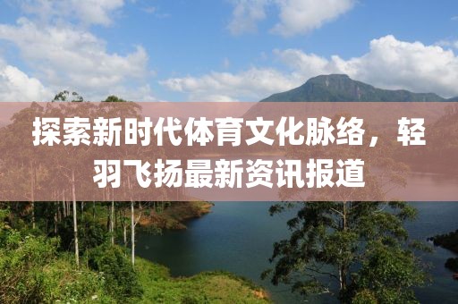 探索新时代体育文化脉络，轻羽飞扬最新资讯报道