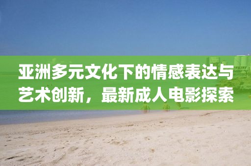 亚洲多元文化下的情感表达与艺术创新，最新成人电影探索