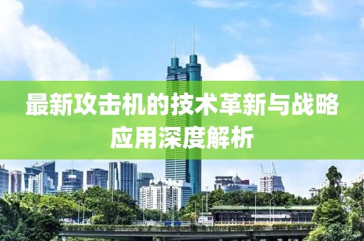 最新攻击机的技术革新与战略应用深度解析
