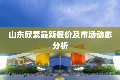 山东尿素最新报价及市场动态分析
