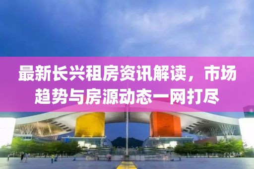 最新长兴租房资讯解读，市场趋势与房源动态一网打尽