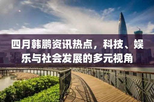 四月韩鹏资讯热点，科技、娱乐与社会发展的多元视角