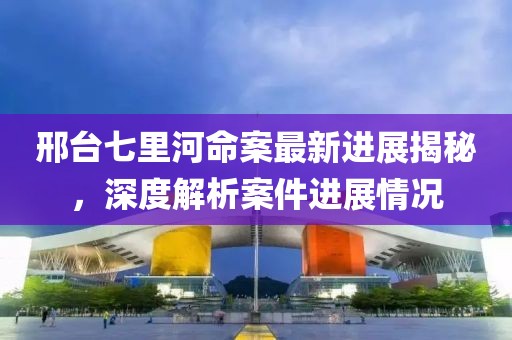 邢台七里河命案最新进展揭秘，深度解析案件进展情况