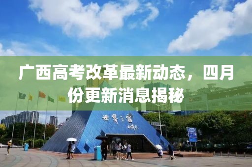 广西高考改革最新动态，四月份更新消息揭秘