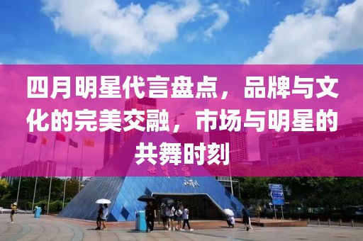 四月明星代言盘点，品牌与文化的完美交融，市场与明星的共舞时刻