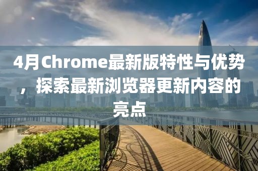 4月Chrome最新版特性与优势，探索最新浏览器更新内容的亮点
