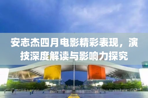 安志杰四月电影精彩表现，演技深度解读与影响力探究