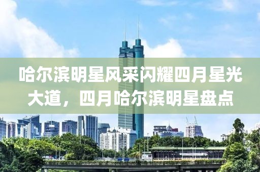 哈尔滨明星风采闪耀四月星光大道，四月哈尔滨明星盘点