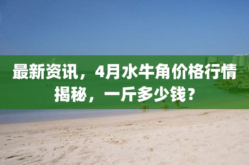 最新资讯，4月水牛角价格行情揭秘，一斤多少钱？
