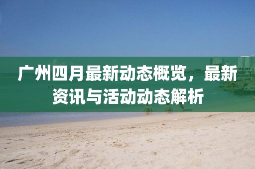 广州四月最新动态概览，最新资讯与活动动态解析