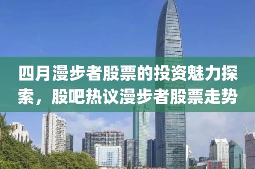 四月漫步者股票的投资魅力探索，股吧热议漫步者股票走势