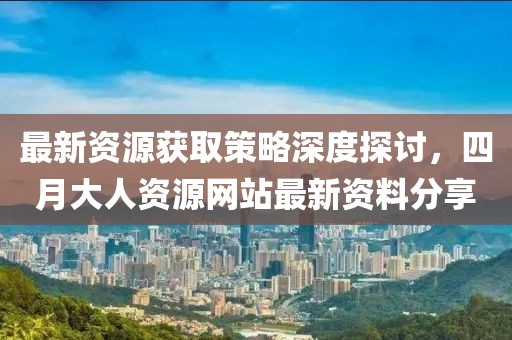 最新资源获取策略深度探讨，四月大人资源网站最新资料分享