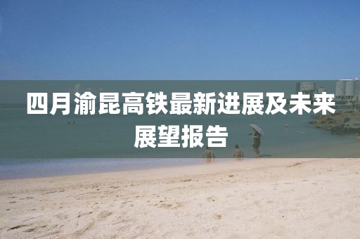 四月渝昆高铁最新进展及未来展望报告