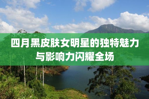 四月黑皮肤女明星的独特魅力与影响力闪耀全场
