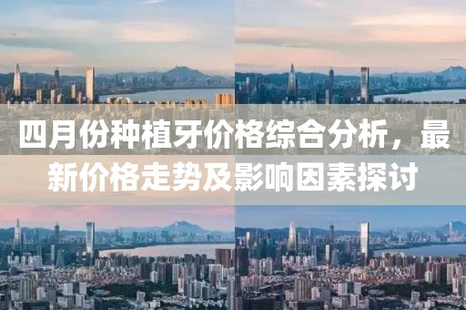 四月份种植牙价格综合分析，最新价格走势及影响因素探讨