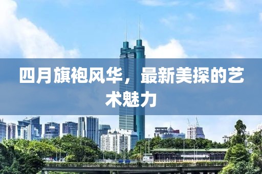 四月旗袍风华，最新美探的艺术魅力