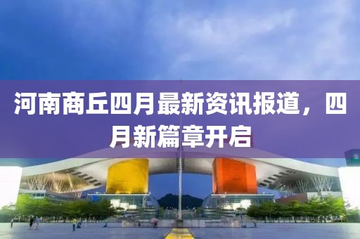 河南商丘四月最新资讯报道，四月新篇章开启