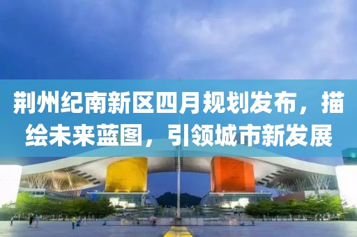 荆州纪南新区四月规划发布，描绘未来蓝图，引领城市新发展