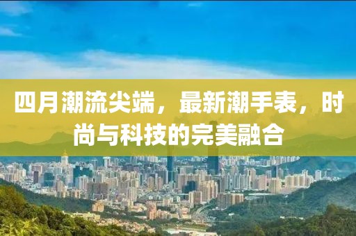 四月潮流尖端，最新潮手表，时尚与科技的完美融合