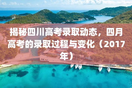 揭秘四川高考录取动态，四月高考的录取过程与变化（2017年）