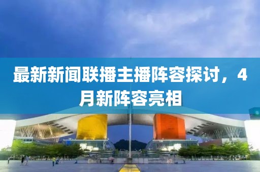 最新新闻联播主播阵容探讨，4月新阵容亮相