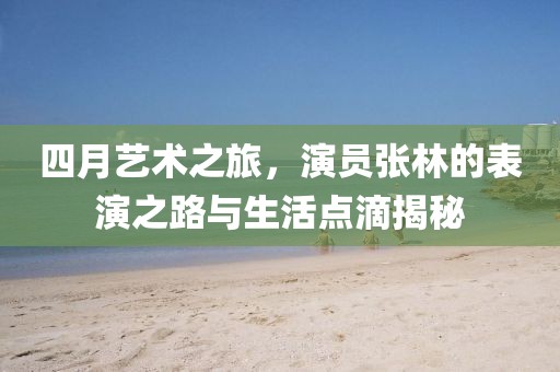 四月艺术之旅，演员张林的表演之路与生活点滴揭秘