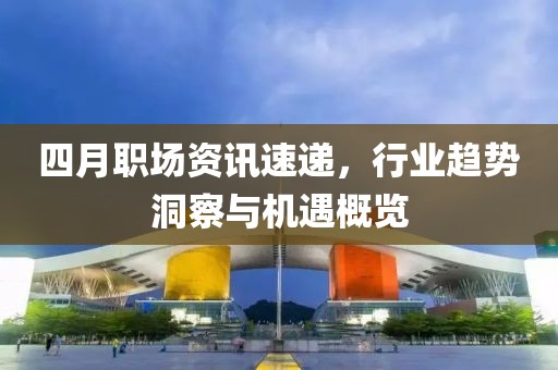 四月职场资讯速递，行业趋势洞察与机遇概览