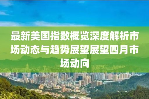 最新美国指数概览深度解析市场动态与趋势展望展望四月市场动向