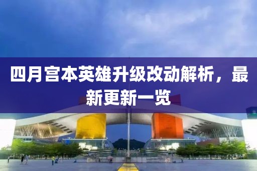 四月宫本英雄升级改动解析，最新更新一览