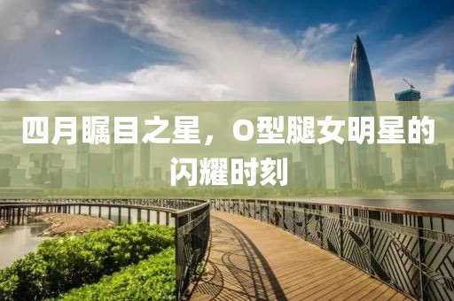 四月瞩目之星，O型腿女明星的闪耀时刻