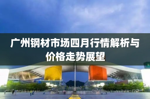 广州钢材市场四月行情解析与价格走势展望
