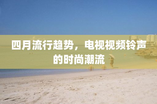 四月流行趋势，电视视频铃声的时尚潮流