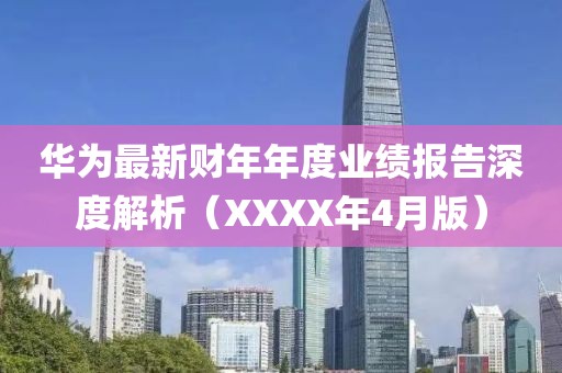 华为最新财年年度业绩报告深度解析（XXXX年4月版）