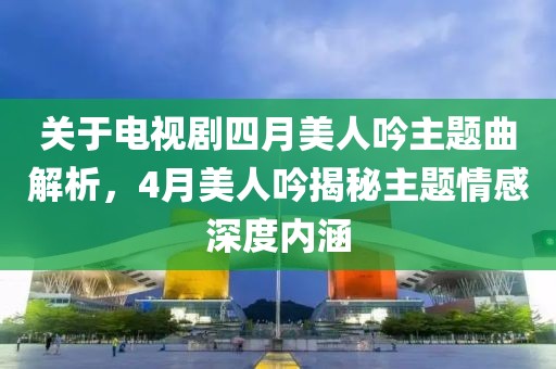 关于电视剧四月美人吟主题曲解析，4月美人吟揭秘主题情感深度内涵