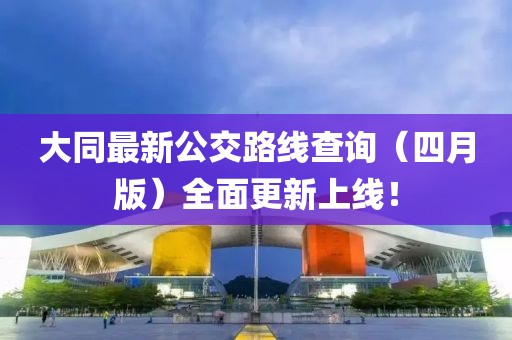 大同最新公交路线查询（四月版）全面更新上线！