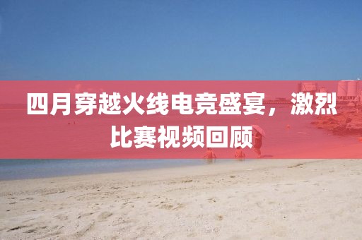 四月穿越火线电竞盛宴，激烈比赛视频回顾