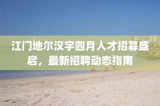江门地尔汉宇四月人才招募盛启，最新招聘动态指南