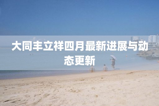 大同丰立祥四月最新进展与动态更新