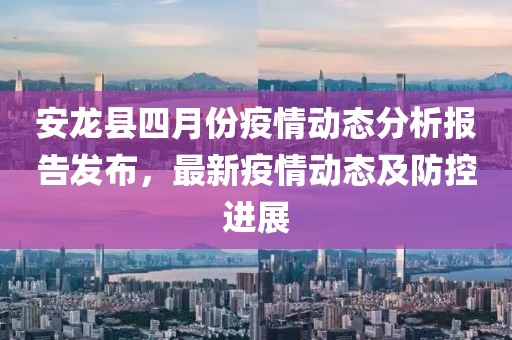安龙县四月份疫情动态分析报告发布，最新疫情动态及防控进展
