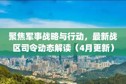 聚焦军事战略与行动，最新战区司令动态解读（4月更新）