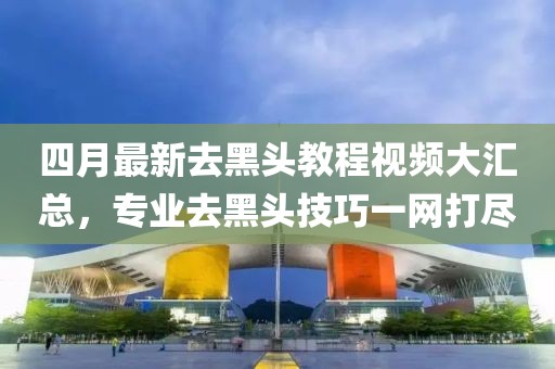 四月最新去黑头教程视频大汇总，专业去黑头技巧一网打尽