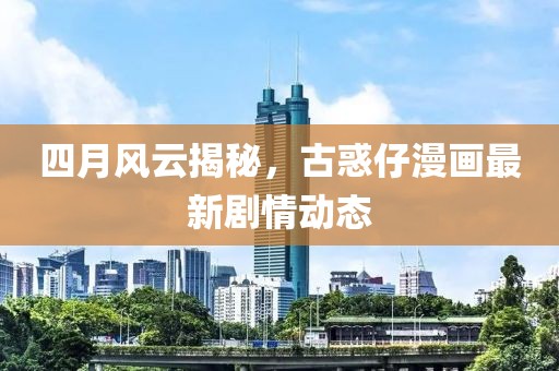 四月风云揭秘，古惑仔漫画最新剧情动态