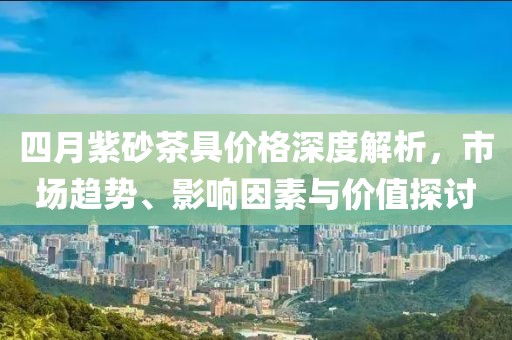 四月紫砂茶具价格深度解析，市场趋势、影响因素与价值探讨