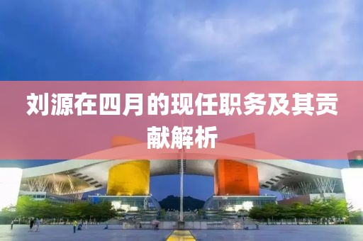 刘源在四月的现任职务及其贡献解析