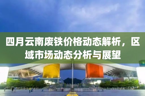 四月云南废铁价格动态解析，区域市场动态分析与展望